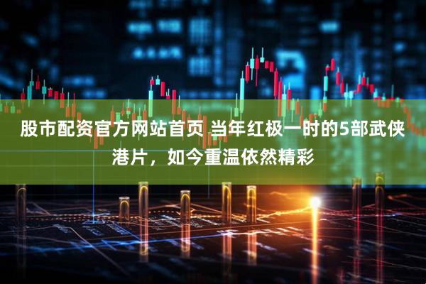 股市配资官方网站首页 当年红极一时的5部武侠港片，如今重温依然精彩