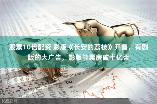 股票10倍配资 影版《长安的荔枝》开售，有剧版的大广告，影版能票房破十亿否
