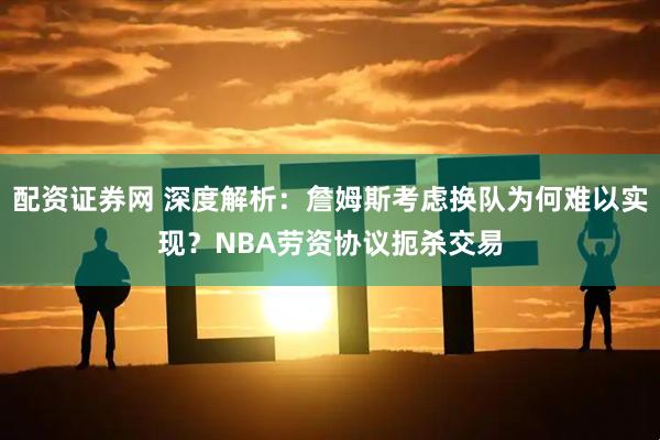 配资证券网 深度解析：詹姆斯考虑换队为何难以实现？NBA劳资协议扼杀交易