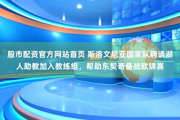 股市配资官方网站首页 斯洛文尼亚国家队聘请湖人助教加入教练组，帮助东契奇备战欧锦赛