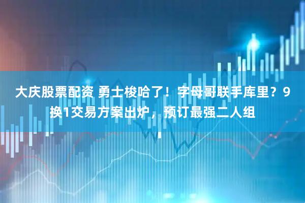 大庆股票配资 勇士梭哈了！字母哥联手库里？9换1交易方案出炉，预订最强二人组