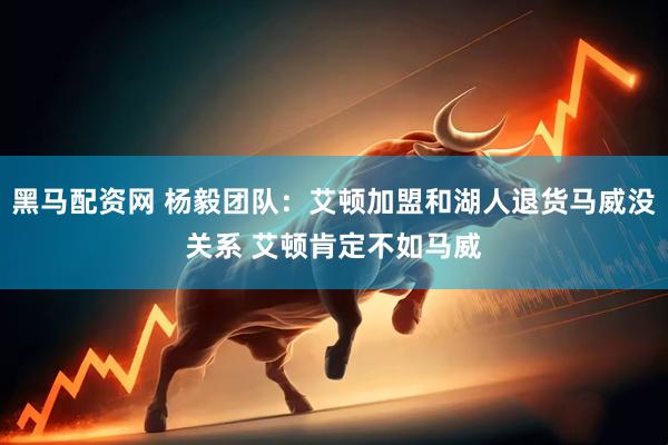 黑马配资网 杨毅团队：艾顿加盟和湖人退货马威没关系 艾顿肯定不如马威