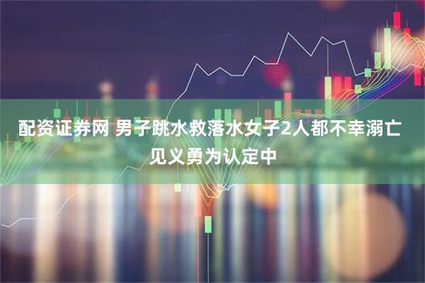 配资证券网 男子跳水救落水女子2人都不幸溺亡 见义勇为认定中