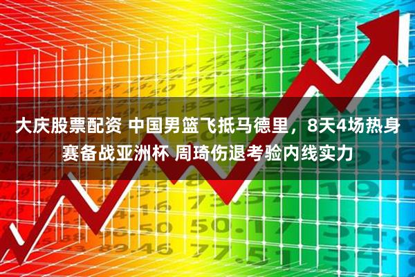 大庆股票配资 中国男篮飞抵马德里，8天4场热身赛备战亚洲杯 周琦伤退考验内线实力