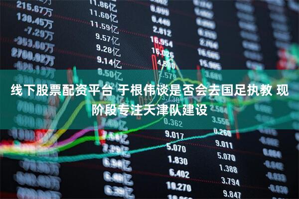 线下股票配资平台 于根伟谈是否会去国足执教 现阶段专注天津队建设