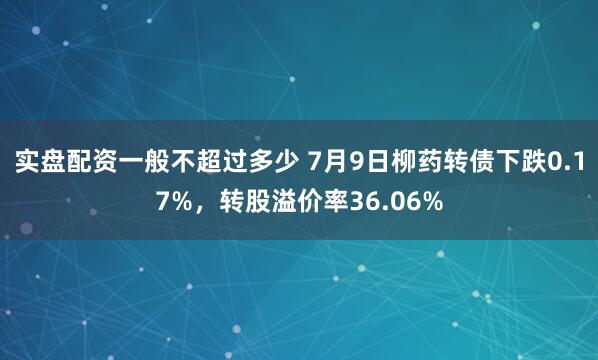 实盘配资一般不超过多少 7月9日柳药转债下跌0.17%，转股溢价率36.06%