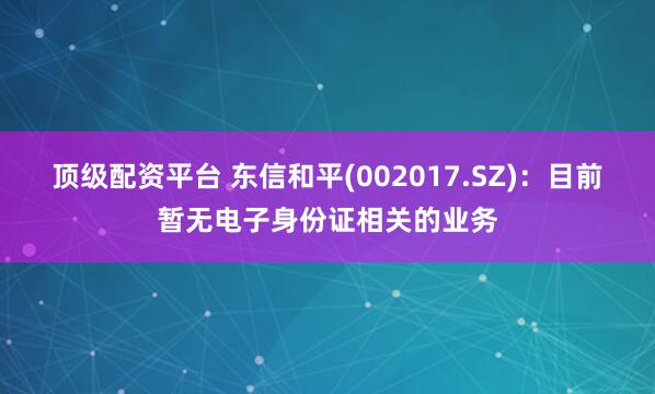 顶级配资平台 东信和平(002017.SZ)：目前暂无电子身份证相关的业务