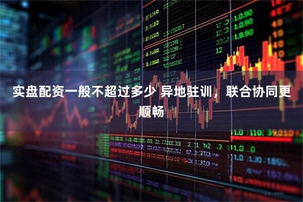 实盘配资一般不超过多少 异地驻训,联合协同更顺畅