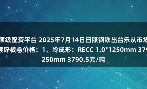 顶级配资平台 2025年7月14日日照钢铁出台乐从市场冷成形、镀锌板卷价格：1、冷成形：RECC 1.0*1250mm 3790.5元/吨