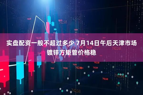 实盘配资一般不超过多少 7月14日午后天津市场镀锌方矩管价格稳