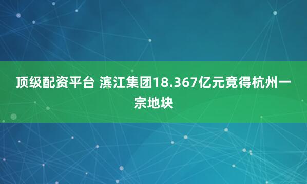 顶级配资平台 滨江集团18.367亿元竞得杭州一宗地块