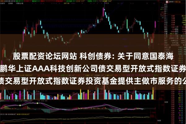 股票配资论坛网站 科创债券: 关于同意国泰海通证券股份有限公司为鹏华上证AAA科技创新公司债交易型开放式指数证券投资基金提供主做市服务的公告