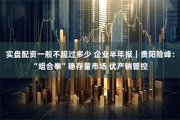 实盘配资一般不超过多少 企业半年报｜贵阳险峰：“组合拳”稳存量市场 优产销管控