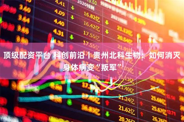顶级配资平台 科创前沿丨贵州北科生物：如何消灭身体病变“叛军”