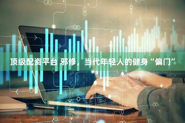 顶级配资平台 邪修，当代年轻人的健身“偏门”