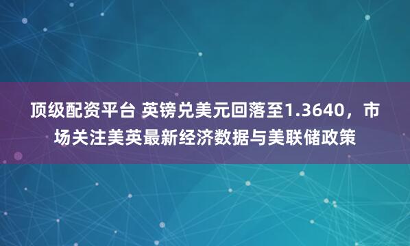 顶级配资平台 英镑兑美元回落至1.3640，市场关注美英最新经济数据与美联储政策
