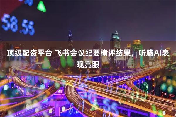 顶级配资平台 飞书会议纪要横评结果，听脑AI表现亮眼