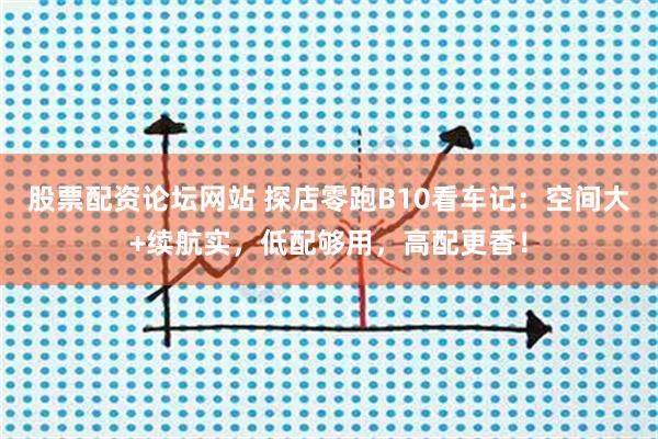 股票配资论坛网站 探店零跑B10看车记：空间大+续航实，低配够用，高配更香！
