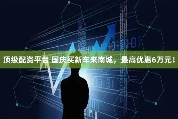 顶级配资平台 国庆买新车来南城，最高优惠6万元！