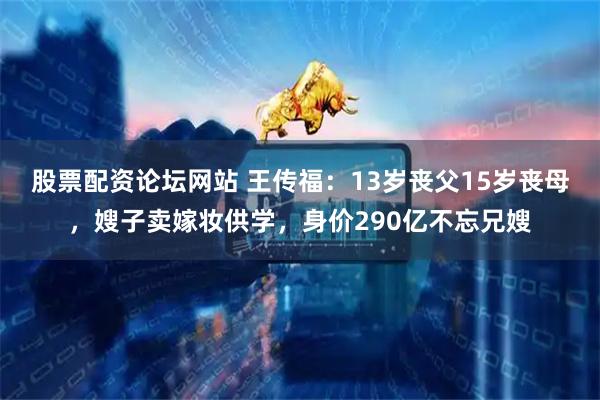 股票配资论坛网站 王传福：13岁丧父15岁丧母，嫂子卖嫁妆供学，身价290亿不忘兄嫂