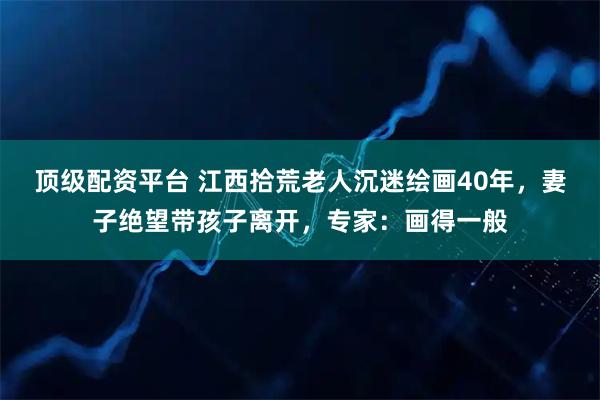 顶级配资平台 江西拾荒老人沉迷绘画40年，妻子绝望带孩子离开，专家：画得一般