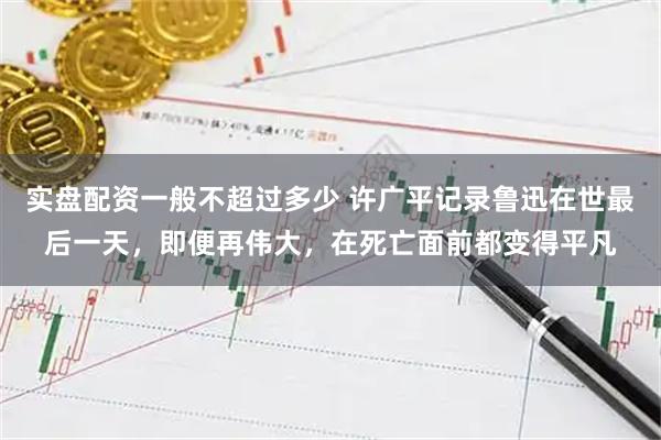 实盘配资一般不超过多少 许广平记录鲁迅在世最后一天，即便再伟大，在死亡面前都变得平凡