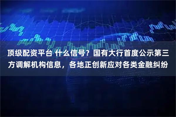 顶级配资平台 什么信号？国有大行首度公示第三方调解机构信息，各地正创新应对各类金融纠纷