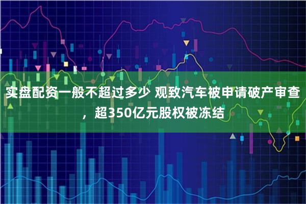 实盘配资一般不超过多少 观致汽车被申请破产审查，超350亿元股权被冻结