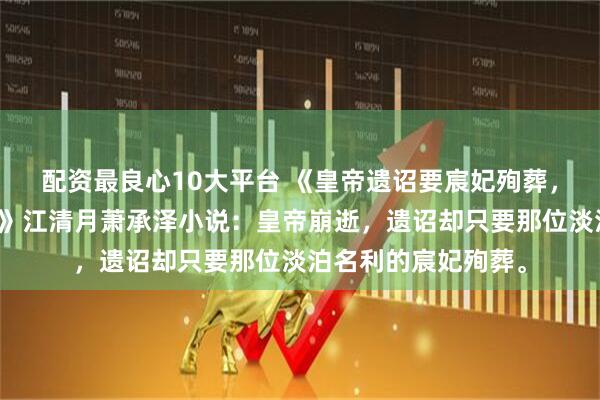 配资最良心10大平台 《皇帝遗诏要宸妃殉葬,重生后皇后只认钱》江清月萧承泽小说:皇帝崩逝,遗诏却只要那位淡泊名利的宸妃殉葬。