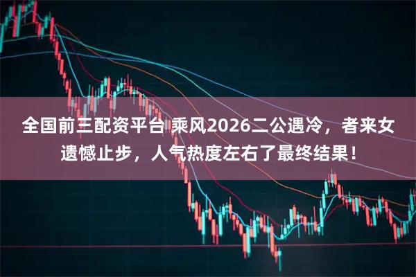 全国前三配资平台 乘风2026二公遇冷，者来女遗憾止步，人气热度左右了最终结果！