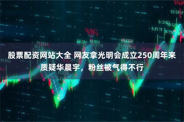 股票配资网站大全 网友拿光明会成立250周年来质疑华晨宇，粉丝被气得不行