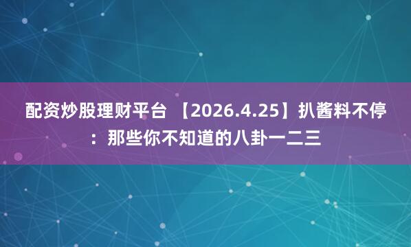 配资炒股理财平台 【2026.4.25】扒酱料不停：那些你不知道的八卦一二三