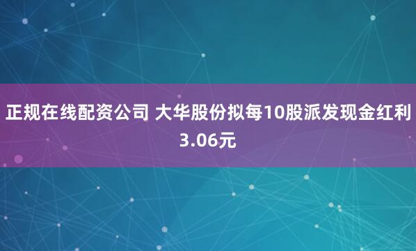 正规在线配资公司 大华股份拟每10股派发现金红利3.06元