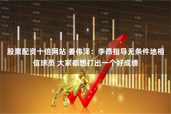 股票配资十倍网站 姜伟泽：李昂指导无条件地相信球员 大家都想打出一个好成绩