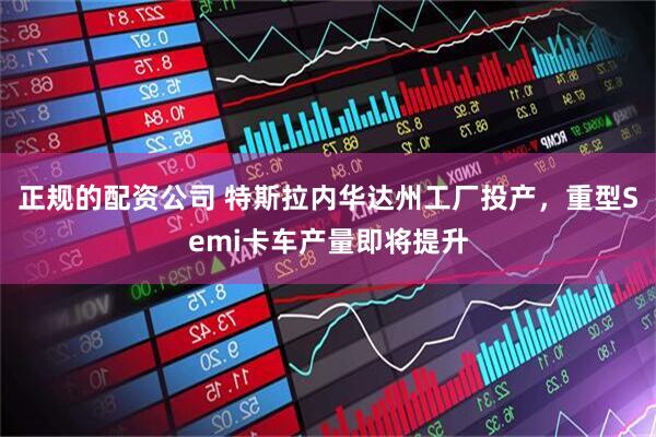 正规的配资公司 特斯拉内华达州工厂投产，重型Semi卡车产量即将提升