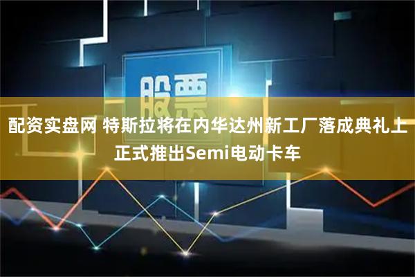 配资实盘网 特斯拉将在内华达州新工厂落成典礼上正式推出Semi电动卡车